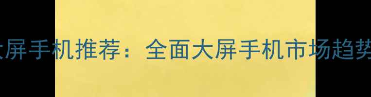 图片 50英寸商用大屏手机推荐：全面大屏手机市场趋势与选购指南1