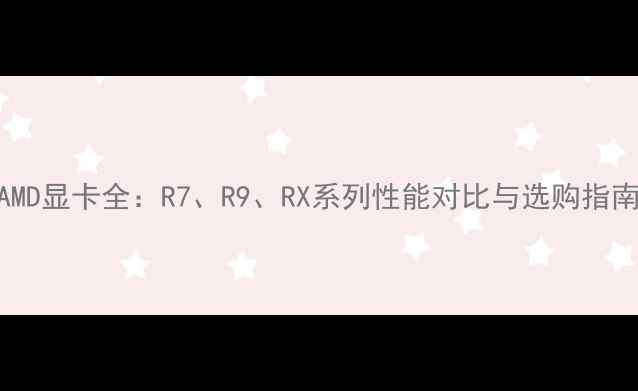 图片 AMD显卡全：R7、R9、RX系列性能对比与选购指南