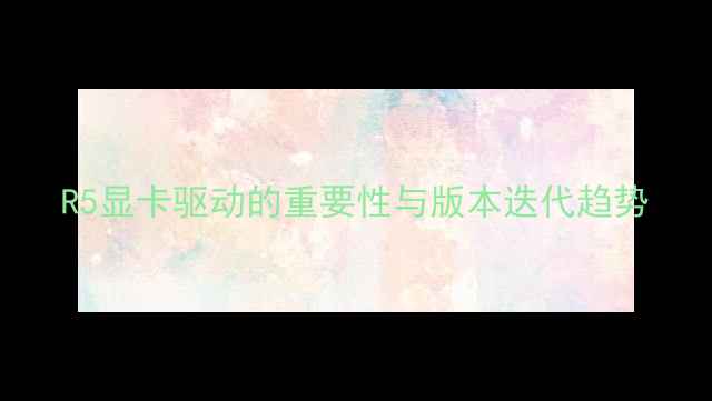 图片 R5显卡驱动的重要性与版本迭代趋势