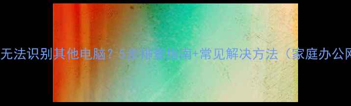 图片 Win7局域网无法识别其他电脑？5步排查指南+常见解决方法（家庭办公网络适用）1