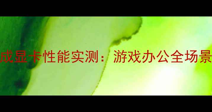 图片 i713代集成显卡性能实测：游戏办公全场景实测报告