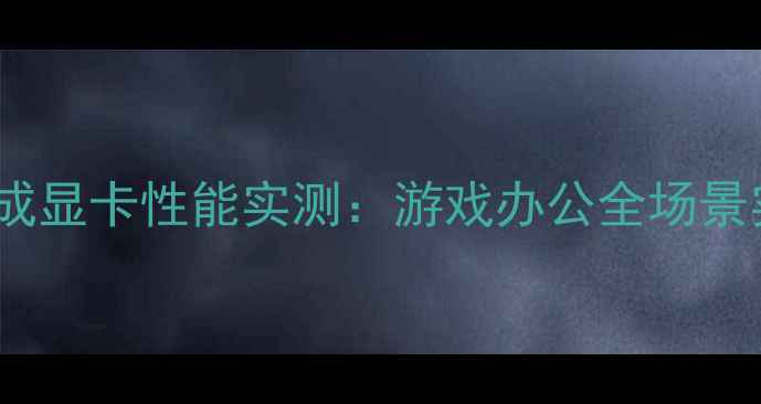 图片 i713代集成显卡性能实测：游戏办公全场景实测报告1