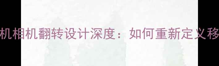 图片 三星折叠屏手机相机翻转设计深度：如何重新定义移动影像体验？