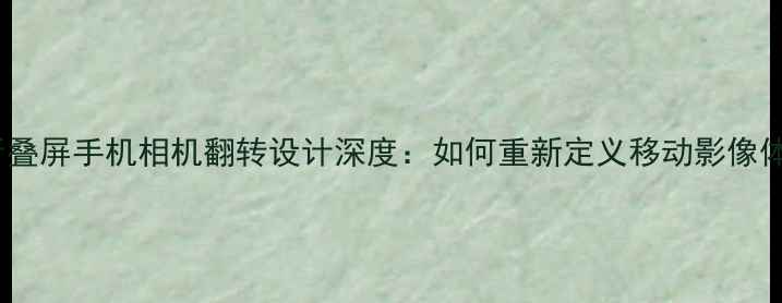 图片 三星折叠屏手机相机翻转设计深度：如何重新定义移动影像体验？1