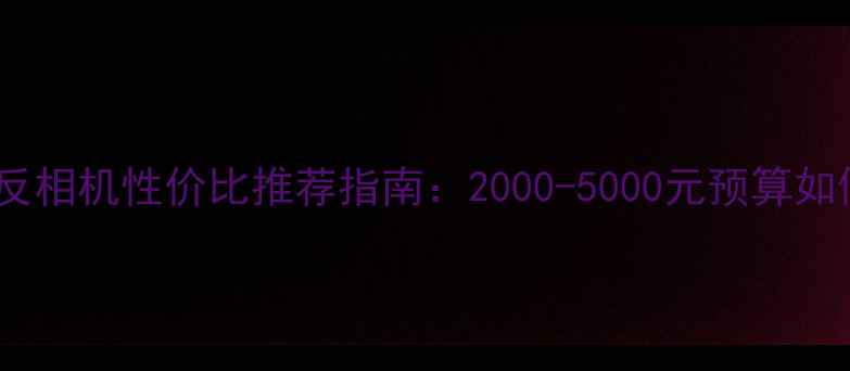 图片 中档单反相机性价比推荐指南：2000-5000元预算如何选？2