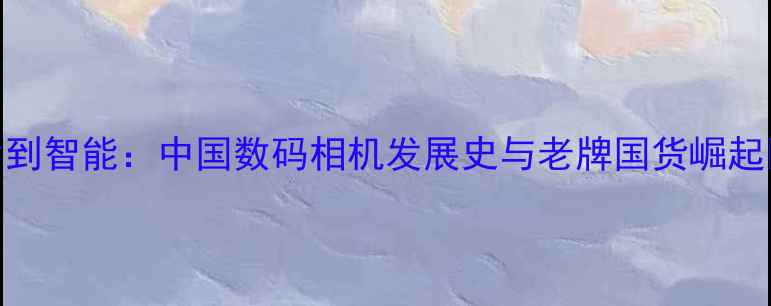图片 从胶片到智能：中国数码相机发展史与老牌国货崛起📸🇨🇳