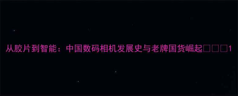 图片 从胶片到智能：中国数码相机发展史与老牌国货崛起📸🇨🇳1