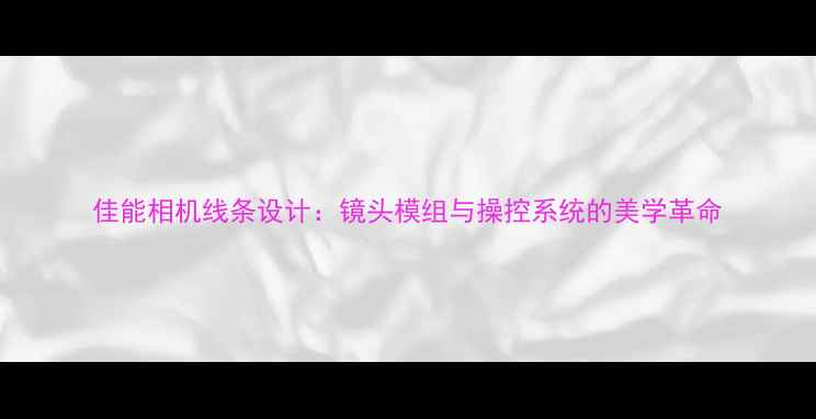 图片 佳能相机线条设计：镜头模组与操控系统的美学革命