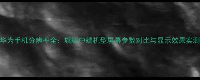 图片 华为手机分辨率全：旗舰中端机型屏幕参数对比与显示效果实测
