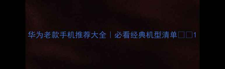 图片 华为老款手机推荐大全｜必看经典机型清单📱✨1