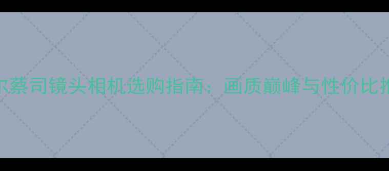 图片 卡尔蔡司镜头相机选购指南：画质巅峰与性价比推荐