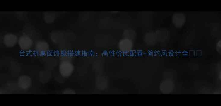 图片 台式机桌面终极搭建指南：高性价比配置+简约风设计全📦💻