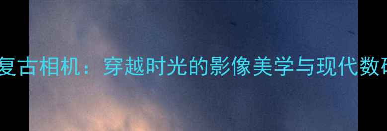 图片 夏至未至中的复古相机：穿越时光的影像美学与现代数码摄影的碰撞1
