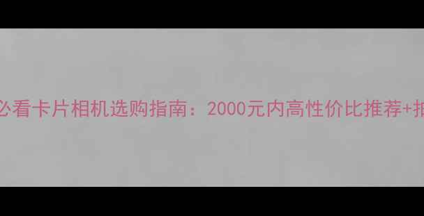 图片 学生党必看卡片相机选购指南：2000元内高性价比推荐+拍照技巧