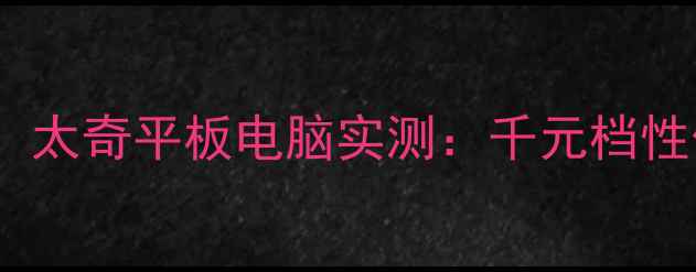 图片 学生党必看！太奇平板电脑实测：千元档性价比之王？1