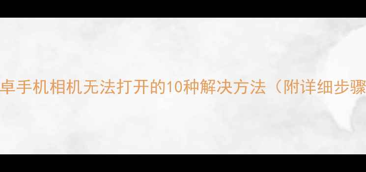 图片 安卓手机相机无法打开的10种解决方法（附详细步骤）
