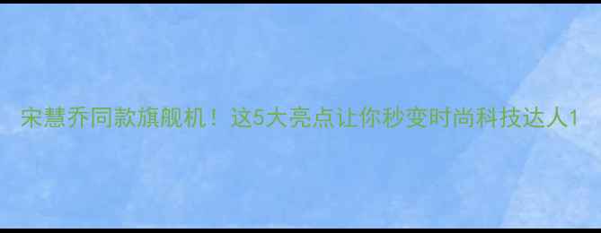 图片 宋慧乔同款旗舰机！这5大亮点让你秒变时尚科技达人1