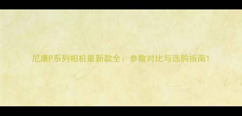 图片 尼康P系列相机最新款全：参数对比与选购指南1