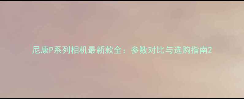 图片 尼康P系列相机最新款全：参数对比与选购指南2