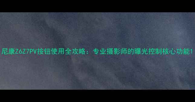 图片 尼康Z6Z7PV按钮使用全攻略：专业摄影师的曝光控制核心功能1