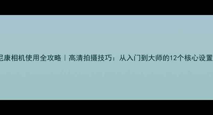 图片 尼康相机使用全攻略｜高清拍摄技巧：从入门到大师的12个核心设置1