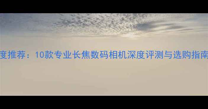 图片 度推荐：10款专业长焦数码相机深度评测与选购指南