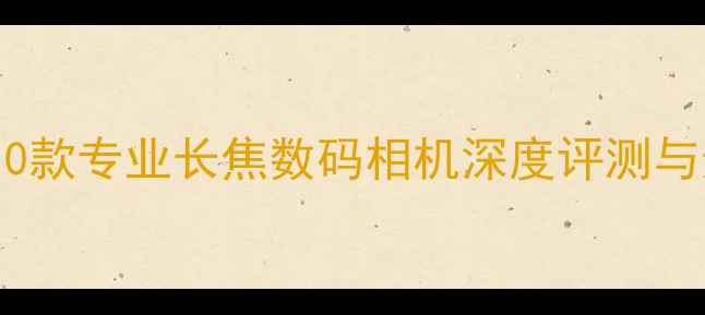 图片 度推荐：10款专业长焦数码相机深度评测与选购指南1