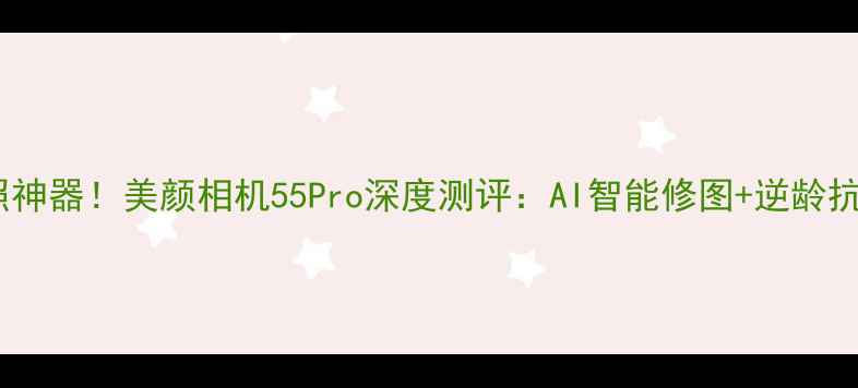 图片 度最佳拍照神器！美颜相机55Pro深度测评：AI智能修图+逆龄抗老全攻略1