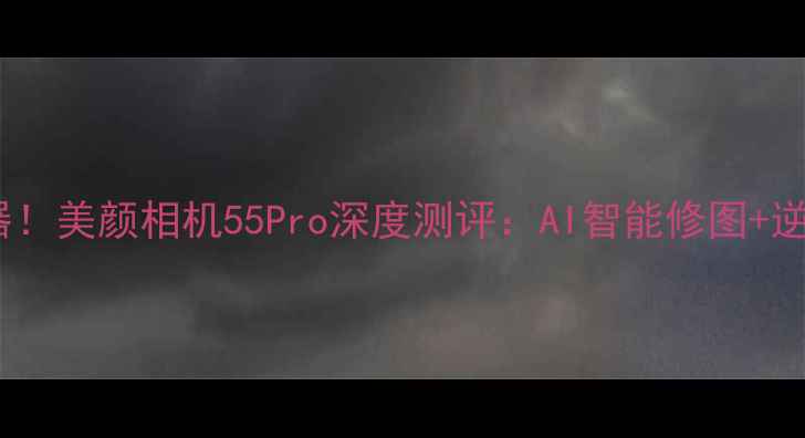图片 度最佳拍照神器！美颜相机55Pro深度测评：AI智能修图+逆龄抗老全攻略2