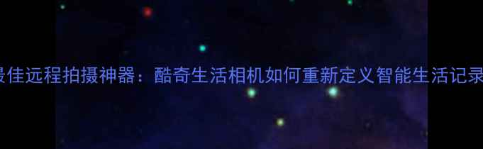图片 度最佳远程拍摄神器：酷奇生活相机如何重新定义智能生活记录？1