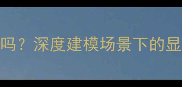 图片 建模对显卡要求高吗？深度建模场景下的显卡性能与选购指南