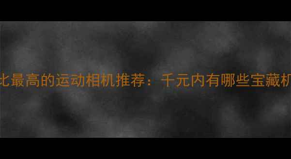 图片 性价比最高的运动相机推荐：千元内有哪些宝藏机型？