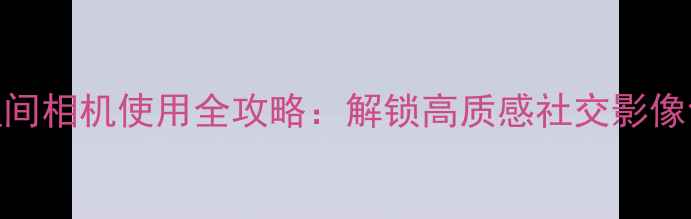 图片 手机QQ空间相机使用全攻略：解锁高质感社交影像创作技巧