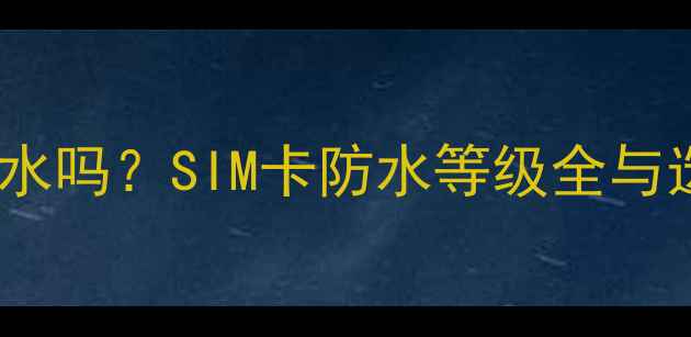 图片 手机卡防水吗？SIM卡防水等级全与选购指南1