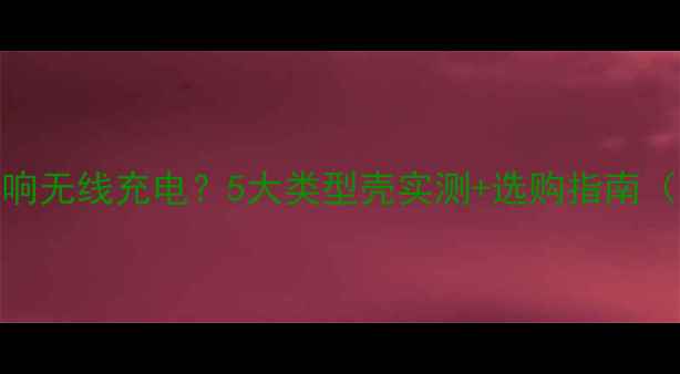 图片 手机壳是否影响无线充电？5大类型壳实测+选购指南（附避坑攻略）