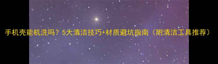 图片 手机壳能机洗吗？5大清洁技巧+材质避坑指南（附清洁工具推荐）