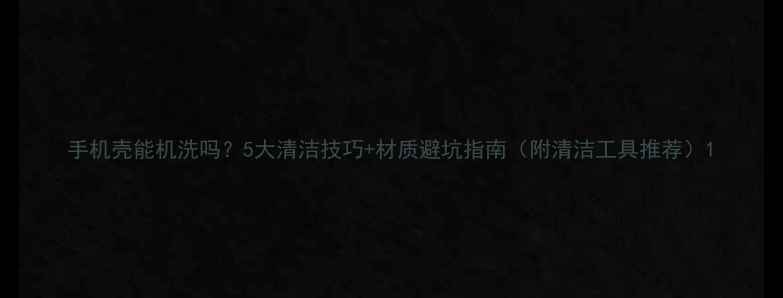 图片 手机壳能机洗吗？5大清洁技巧+材质避坑指南（附清洁工具推荐）1