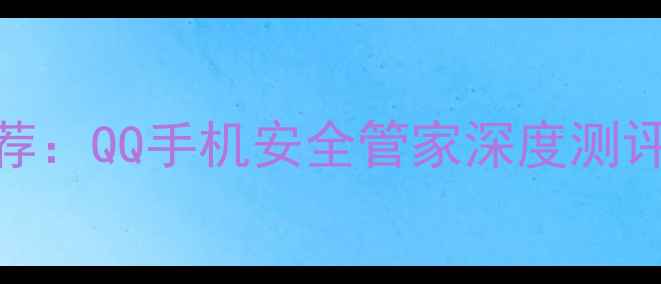 图片 手机安全神器推荐：QQ手机安全管家深度测评与十大核心功能