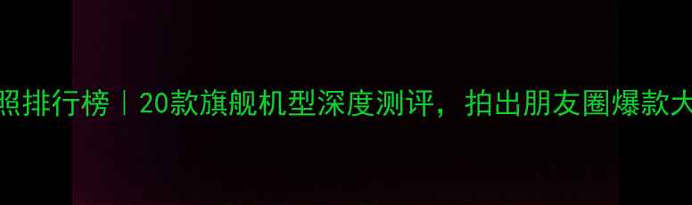 图片 手机拍照排行榜｜20款旗舰机型深度测评，拍出朋友圈爆款大片！📸