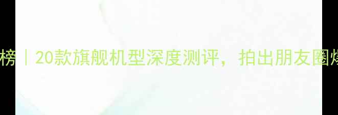 图片 手机拍照排行榜｜20款旗舰机型深度测评，拍出朋友圈爆款大片！📸1