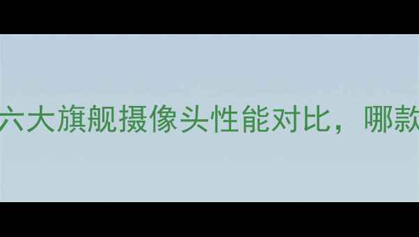 图片 手机拍照神器推荐：六大旗舰摄像头性能对比，哪款才是你的最佳拍档？