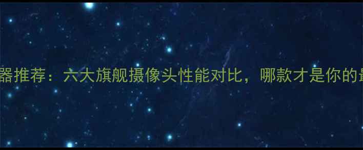 图片 手机拍照神器推荐：六大旗舰摄像头性能对比，哪款才是你的最佳拍档？1