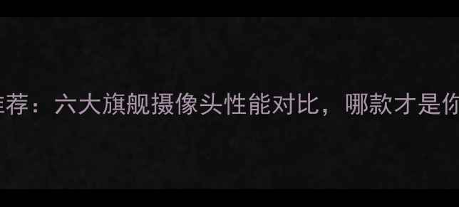 图片 手机拍照神器推荐：六大旗舰摄像头性能对比，哪款才是你的最佳拍档？2