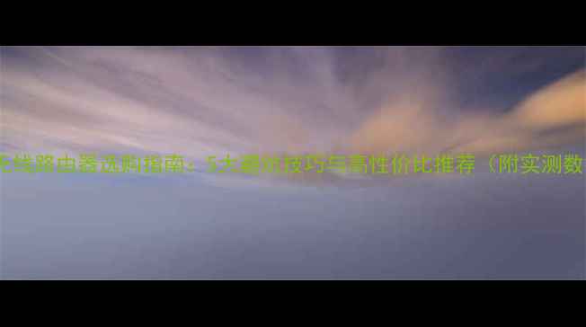 图片 手机无线路由器选购指南：5大避坑技巧与高性价比推荐（附实测数据）2