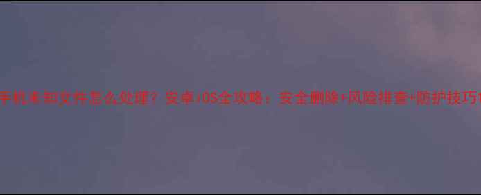 图片 手机未知文件怎么处理？安卓iOS全攻略：安全删除+风险排查+防护技巧1