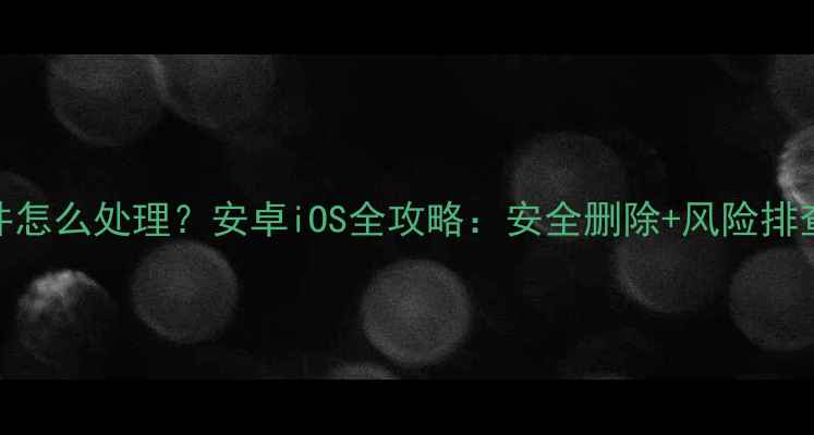 图片 手机未知文件怎么处理？安卓iOS全攻略：安全删除+风险排查+防护技巧2