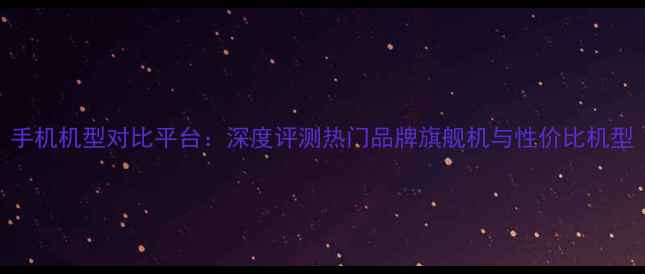 图片 手机机型对比平台：深度评测热门品牌旗舰机与性价比机型