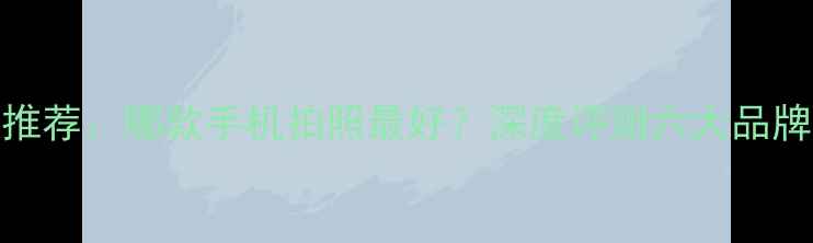 图片 拍照手机推荐：哪款手机拍照最好？深度评测六大品牌旗舰机型