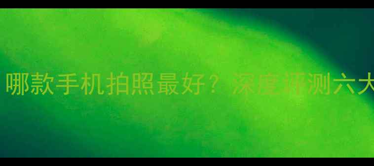 图片 拍照手机推荐：哪款手机拍照最好？深度评测六大品牌旗舰机型1