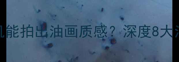 图片 数码摄影新趋势哪款相机能拍出油画质感？深度8大油画效果相机及使用技巧